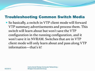  So basically, a switch in VTP client mode will forward
VTP summary advertisements and process them. This
switch will learn about but won't save the VTP
configuration in the running configuration, and it
won't save it in NVRAM. Switches that are in VTP
client mode will only learn about and pass along VTP
information—that's it!
8/2/2013
Instructional Design-Computer Networking -
Bridges Educational Group
Troubleshooting Common Switch Media
 