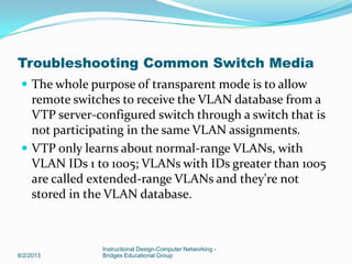  The whole purpose of transparent mode is to allow
remote switches to receive the VLAN database from a
VTP server-configured switch through a switch that is
not participating in the same VLAN assignments.
 VTP only learns about normal-range VLANs, with
VLAN IDs 1 to 1005; VLANs with IDs greater than 1005
are called extended-range VLANs and they're not
stored in the VLAN database.
8/2/2013
Instructional Design-Computer Networking -
Bridges Educational Group
Troubleshooting Common Switch Media
 