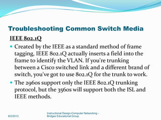 IEEE 802.1Q
 Created by the IEEE as a standard method of frame
tagging, IEEE 802.1Q actually inserts a field into the
frame to identify the VLAN. If you're trunking
between a Cisco switched link and a different brand of
switch, you've got to use 802.1Q for the trunk to work.
 The 2960s support only the IEEE 802.1Q trunking
protocol, but the 3560s will support both the ISL and
IEEE methods.
8/2/2013
Instructional Design-Computer Networking -
Bridges Educational Group
Troubleshooting Common Switch Media
 