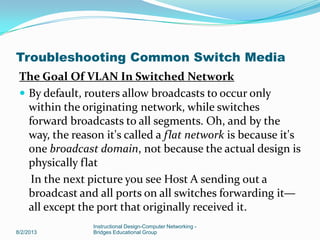 The Goal Of VLAN In Switched Network
 By default, routers allow broadcasts to occur only
within the originating network, while switches
forward broadcasts to all segments. Oh, and by the
way, the reason it's called a flat network is because it's
one broadcast domain, not because the actual design is
physically flat
In the next picture you see Host A sending out a
broadcast and all ports on all switches forwarding it—
all except the port that originally received it.
8/2/2013
Instructional Design-Computer Networking -
Bridges Educational Group
Troubleshooting Common Switch Media
 