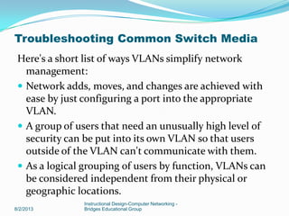 Here's a short list of ways VLANs simplify network
management:
 Network adds, moves, and changes are achieved with
ease by just configuring a port into the appropriate
VLAN.
 A group of users that need an unusually high level of
security can be put into its own VLAN so that users
outside of the VLAN can't communicate with them.
 As a logical grouping of users by function, VLANs can
be considered independent from their physical or
geographic locations.
8/2/2013
Instructional Design-Computer Networking -
Bridges Educational Group
Troubleshooting Common Switch Media
 