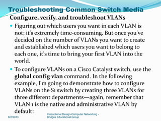 Configure, verify, and troubleshoot VLANs
 Figuring out which users you want in each VLAN is
not; it's extremely time-consuming. But once you've
decided on the number of VLANs you want to create
and established which users you want to belong to
each one, it's time to bring your first VLAN into the
world.
 To configure VLANs on a Cisco Catalyst switch, use the
global config vlan command. In the following
example, I'm going to demonstrate how to configure
VLANs on the S1 switch by creating three VLANs for
three different departments—again, remember that
VLAN 1 is the native and administrative VLAN by
default:
8/2/2013
Instructional Design-Computer Networking -
Bridges Educational Group
Troubleshooting Common Switch Media
 