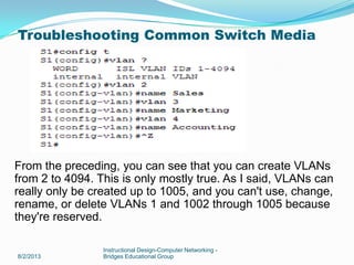 8/2/2013
Instructional Design-Computer Networking -
Bridges Educational Group
From the preceding, you can see that you can create VLANs
from 2 to 4094. This is only mostly true. As I said, VLANs can
really only be created up to 1005, and you can't use, change,
rename, or delete VLANs 1 and 1002 through 1005 because
they're reserved.
Troubleshooting Common Switch Media
 
