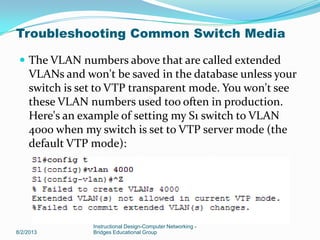  The VLAN numbers above that are called extended
VLANs and won't be saved in the database unless your
switch is set to VTP transparent mode. You won't see
these VLAN numbers used too often in production.
Here's an example of setting my S1 switch to VLAN
4000 when my switch is set to VTP server mode (the
default VTP mode):
8/2/2013
Instructional Design-Computer Networking -
Bridges Educational Group
Troubleshooting Common Switch Media
 