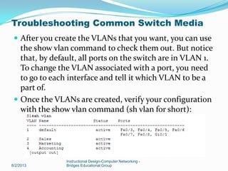  After you create the VLANs that you want, you can use
the show vlan command to check them out. But notice
that, by default, all ports on the switch are in VLAN 1.
To change the VLAN associated with a port, you need
to go to each interface and tell it which VLAN to be a
part of.
 Once the VLANs are created, verify your configuration
with the show vlan command (sh vlan for short):
8/2/2013
Instructional Design-Computer Networking -
Bridges Educational Group
Troubleshooting Common Switch Media
 