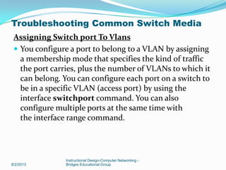 Assigning Switch port To Vlans
 You configure a port to belong to a VLAN by assigning
a membership mode that specifies the kind of traffic
the port carries, plus the number of VLANs to which it
can belong. You can configure each port on a switch to
be in a specific VLAN (access port) by using the
interface switchport command. You can also
configure multiple ports at the same time with
the interface range command.
8/2/2013
Instructional Design-Computer Networking -
Bridges Educational Group
Troubleshooting Common Switch Media
 