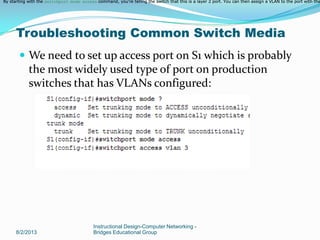  We need to set up access port on S1 which is probably
the most widely used type of port on production
switches that has VLANs configured:
8/2/2013
Instructional Design-Computer Networking -
Bridges Educational Group
Troubleshooting Common Switch Media
By starting with the switchport mode access command, you're telling the switch that this is a layer 2 port. You can then assign a VLAN to the port with theBy starting with the switchport mode access command, you're telling the switch that this is a layer 2 port. You can then assign a VLAN to the port with theBy starting with the switchport mode access command, you're telling the switch that this is a layer 2 port. You can then assign a VLAN to the port with the
 