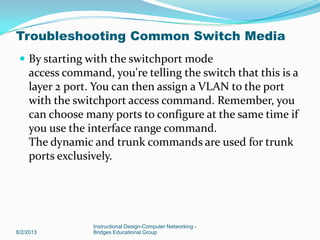  By starting with the switchport mode
access command, you're telling the switch that this is a
layer 2 port. You can then assign a VLAN to the port
with the switchport access command. Remember, you
can choose many ports to configure at the same time if
you use the interface range command.
The dynamic and trunk commands are used for trunk
ports exclusively.
8/2/2013
Instructional Design-Computer Networking -
Bridges Educational Group
Troubleshooting Common Switch Media
 