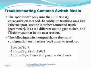  The 2960 switch only runs the IEEE 802.1Q
encapsulation method. To configure trunking on a Fast
Ethernet port, use the interface command trunk
[parameter]. It's a tad different on the 3560 switch, and
I'll show you that in the next section.
 The following switch output shows the trunk
configuration on interface fa0/8 as set to trunk on:
8/2/2013
Instructional Design-Computer Networking -
Bridges Educational Group
Troubleshooting Common Switch Media
 