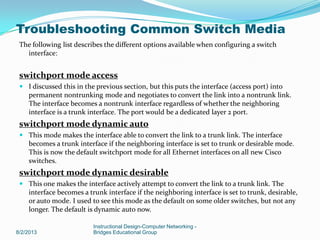 The following list describes the different options available when configuring a switch
interface:
switchport mode access
 I discussed this in the previous section, but this puts the interface (access port) into
permanent nontrunking mode and negotiates to convert the link into a nontrunk link.
The interface becomes a nontrunk interface regardless of whether the neighboring
interface is a trunk interface. The port would be a dedicated layer 2 port.
switchport mode dynamic auto
 This mode makes the interface able to convert the link to a trunk link. The interface
becomes a trunk interface if the neighboring interface is set to trunk or desirable mode.
This is now the default switchport mode for all Ethernet interfaces on all new Cisco
switches.
switchport mode dynamic desirable
 This one makes the interface actively attempt to convert the link to a trunk link. The
interface becomes a trunk interface if the neighboring interface is set to trunk, desirable,
or auto mode. I used to see this mode as the default on some older switches, but not any
longer. The default is dynamic auto now.
8/2/2013
Instructional Design-Computer Networking -
Bridges Educational Group
Troubleshooting Common Switch Media
 