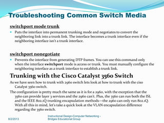 switchport mode trunk
 Puts the interface into permanent trunking mode and negotiates to convert the
neighboring link into a trunk link. The interface becomes a trunk interface even if the
neighboring interface isn't a trunk interface.
switchport nonegotiate
 Prevents the interface from generating DTP frames. You can use this command only
when the interface switchport mode is access or trunk. You must manually configure the
neighboring interface as a trunk interface to establish a trunk link.
Trunking with the Cisco Catalyst 3560 Switch
As we have seen how to trunk with 2960 switch lets look at how to trunk with the ciso
Catalyst 3560 switch.
The configuration is pretty much the same as it is for a 2960, with the exception that the
3560 can provide layer 3 services and the 2960 can't. Plus, the 3560 can run both the ISL
and the IEEE 802.1Q trunking encapsulation methods—the 2960 can only run 802.1Q.
With all this in mind, let's take a quick look at the VLAN encapsulation difference
regarding the 3560 switch.
8/2/2013
Instructional Design-Computer Networking -
Bridges Educational Group
Troubleshooting Common Switch Media
 