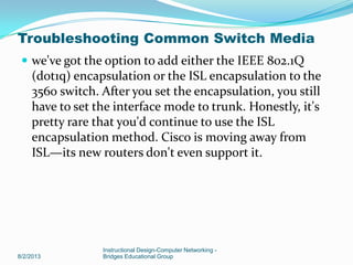  we've got the option to add either the IEEE 802.1Q
(dot1q) encapsulation or the ISL encapsulation to the
3560 switch. After you set the encapsulation, you still
have to set the interface mode to trunk. Honestly, it's
pretty rare that you'd continue to use the ISL
encapsulation method. Cisco is moving away from
ISL—its new routers don't even support it.
8/2/2013
Instructional Design-Computer Networking -
Bridges Educational Group
Troubleshooting Common Switch Media
 