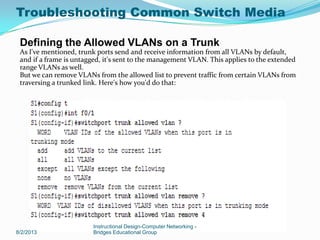 8/2/2013
Instructional Design-Computer Networking -
Bridges Educational Group
Defining the Allowed VLANs on a Trunk
As I've mentioned, trunk ports send and receive information from all VLANs by default,
and if a frame is untagged, it's sent to the management VLAN. This applies to the extended
range VLANs as well.
But we can remove VLANs from the allowed list to prevent traffic from certain VLANs from
traversing a trunked link. Here's how you'd do that:
Troubleshooting Common Switch Media
 
