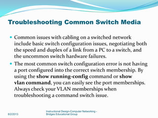 Troubleshooting Common Switch Media
 Common issues with cabling on a switched network
include basic switch configuration issues, negotiating both
the speed and duplex of a link from a PC to a switch, and
the uncommon switch hardware failures.
 The most common switch configuration error is not having
a port configured into the correct switch membership. By
using the show running-config command or show
vlan command, you can easily see the port memberships.
Always check your VLAN memberships when
troubleshooting a command switch issue.
8/2/2013
Instructional Design-Computer Networking -
Bridges Educational Group
 