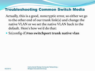 Actually, this is a good, noncryptic error, so either we go
to the other end of our trunk link(s) and change the
native VLAN or we set the native VLAN back to the
default. Here's how we'd do that:
 S1(config-if)#no switchport trunk native vlan
8/2/2013
Instructional Design-Computer Networking -
Bridges Educational Group
Troubleshooting Common Switch Media
 