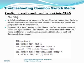 Configure, verify, and troubleshoot interVLAN
routing:
 By default, only hosts that are members of the same VLAN can communicate. To change
this and allow inter-VLAN communication, you need a router or a layer 3 switch. I'm
going to start with the router approach.
 To support ISL or 802.1Q routing on a Fast Ethernet interface, the router's interface is
divided into logical interfaces—one for each VLAN. These are called subinterfaces.
From a Fast Ethernet or Gigabit interface, you can set the interface to trunk with
the encapsulation command:
8/2/2013
Instructional Design-Computer Networking -
Bridges Educational Group
Troubleshooting Common Switch Media
 