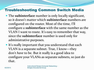  The subinterface number is only locally significant,
so it doesn't matter which subinterface numbers are
configured on the router. Most of the time, I'll
configure a subinterface with the same number as the
VLAN I want to route. It's easy to remember that way,
since the subinterface number is used only for
administrative purposes.
 It's really important that you understand that each
VLAN is a separate subnet. True, I know—they
don't have to be. But it really is a good idea to
configure your VLANs as separate subnets, so just do
that.
8/2/2013
Instructional Design-Computer Networking -
Bridges Educational Group
Troubleshooting Common Switch Media
 