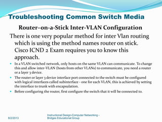 Router–on-a-Stick Inter-VLAN Configuration
There is one very popular method for inter Vlan routing
which is using the method names router on stick.
Cisco ICND 2 Exam requires you to know this
approach.
 In a VLAN switched network, only hosts on the same VLAN can communicate. To change
this and allow inter-VLAN (hosts from other VLANs) to communicate, you need a router
or a layer 3 device.
 The router or layer 3 device interface port connected to the switch must be configured
with logical interfaces called subinterface - one for each VLAN, this is achieved by setting
the interface to trunk with encapsulation.
 Before configuring the router, first configure the switch that it will be connected to.
8/2/2013
Instructional Design-Computer Networking -
Bridges Educational Group
Troubleshooting Common Switch Media
 