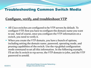 Configure, verify, and troubleshoot VTP
 All Cisco switches are configured to be VTP servers by default. To
configure VTP, first you have to configure the domain name you want
to use. And of course, once you configure the VTP information on a
switch, you need to verify it.
 When you create the VTP domain, you have a bunch of options,
including setting the domain name, password, operating mode, and
pruning capabilities of the switch. Use the vtp global configuration
mode command to set all this information. In the following example,
I'll set the S1 switch to vtp server, the VTP domain to john, and the VTP
password to arnold.
8/2/2013
Instructional Design-Computer Networking -
Bridges Educational Group
Troubleshooting Common Switch Media
 