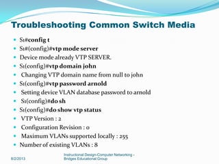 S1#config t
 S1#(config)#vtp mode server
 Device mode already VTP SERVER.
 S1(config)#vtp domain john
 Changing VTP domain name from null to john
 S1(config)#vtp password arnold
 Setting device VLAN database password to arnold
 S1(config)#do sh
 S1(config)#do show vtp status
 VTP Version : 2
 Configuration Revision : 0
 Maximum VLANs supported locally : 255
 Number of existing VLANs : 8
8/2/2013
Instructional Design-Computer Networking -
Bridges Educational Group
Troubleshooting Common Switch Media
 