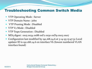  VTP Operating Mode : Server
 VTP Domain Name : john
 VTP Pruning Mode : Disabled
 VTP V2 Mode : Disabled
 VTP Traps Generation : Disabled
 MD5 digest : 0x15 0x54 0x88 0xF2 0x50 0xD9 0x03 0x07
 Configuration last modified by 192.168.24.6 at 3-14-93 15:47:32 Local
updater ID is 192.168.24.6 on interface Vl1 (lowest numbered VLAN
interface found)
8/2/2013
Instructional Design-Computer Networking -
Bridges Educational Group
Troubleshooting Common Switch Media
 
