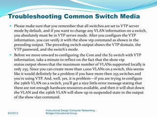  Please make sure that you remember that all switches are set to VTP server
mode by default, and if you want to change any VLAN information on a switch,
you absolutely must be in VTP server mode. After you configure the VTP
information, you can verify it with the show vtp command as shown in the
preceding output. The preceding switch output shows the VTP domain, the
VTP password, and the switch's mode.
 Before we move onward to configuring the Core and the S2 switch with VTP
information, take a minute to reflect on the fact that the show vtp
status output shows that the maximum number of VLANs supported locally is
only 255. Since you can create more than 1,000 VLANs on a switch, this seems
like it would definitely be a problem if you have more then 255 switches and
you're using VTP. And, well, yes, it is problem—if you are trying to configure
the 256th VLAN on a switch, you'll get a nice little error message stating that
there are not enough hardware resources available, and then it will shut down
the VLAN and the 256th VLAN will show up in suspended state in the output
of the show vlan command.
8/2/2013
Instructional Design-Computer Networking -
Bridges Educational Group
Troubleshooting Common Switch Media
 