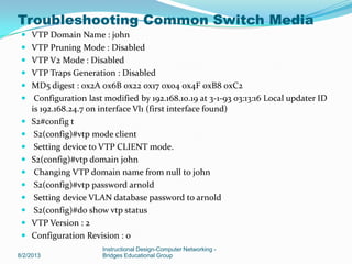  VTP Domain Name : john
 VTP Pruning Mode : Disabled
 VTP V2 Mode : Disabled
 VTP Traps Generation : Disabled
 MD5 digest : 0x2A 0x6B 0x22 0x17 0x04 0x4F 0xB8 0xC2
 Configuration last modified by 192.168.10.19 at 3-1-93 03:13:16 Local updater ID
is 192.168.24.7 on interface Vl1 (first interface found)
 S2#config t
 S2(config)#vtp mode client
 Setting device to VTP CLIENT mode.
 S2(config)#vtp domain john
 Changing VTP domain name from null to john
 S2(config)#vtp password arnold
 Setting device VLAN database password to arnold
 S2(config)#do show vtp status
 VTP Version : 2
 Configuration Revision : 0
8/2/2013
Instructional Design-Computer Networking -
Bridges Educational Group
Troubleshooting Common Switch Media
 