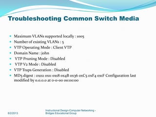  Maximum VLANs supported locally : 1005
 Number of existing VLANs : 5
 VTP Operating Mode : Client VTP
 Domain Name : john
 VTP Pruning Mode : Disabled
 VTP V2 Mode : Disabled
 VTP Traps Generation : Disabled
 MD5 digest : 0x02 0x11 0x18 0x4B 0x36 0xC5 0xF4 0x1F Configuration last
modified by 0.0.0.0 at 0-0-00 00:00:00
8/2/2013
Instructional Design-Computer Networking -
Bridges Educational Group
Troubleshooting Common Switch Media
 