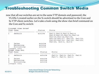 now that all our switches are set to the same VTP domain and password, the
VLANs I created earlier on the S1 switch should be advertised to the Core and
S2 VTP client switches. Let's take a look using the show vlan brief command on
the Core and S2 switch:
8/2/2013
Instructional Design-Computer Networking -
Bridges Educational Group
Troubleshooting Common Switch Media
 