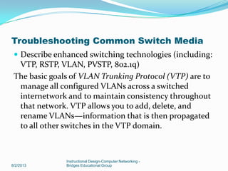  Describe enhanced switching technologies (including:
VTP, RSTP, VLAN, PVSTP, 802.1q)
The basic goals of VLAN Trunking Protocol (VTP) are to
manage all configured VLANs across a switched
internetwork and to maintain consistency throughout
that network. VTP allows you to add, delete, and
rename VLANs—information that is then propagated
to all other switches in the VTP domain.
8/2/2013
Instructional Design-Computer Networking -
Bridges Educational Group
Troubleshooting Common Switch Media
 