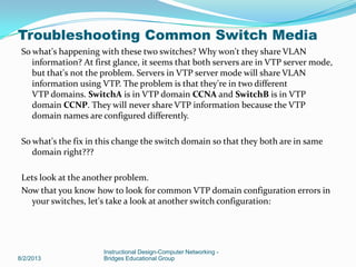 So what's happening with these two switches? Why won't they share VLAN
information? At first glance, it seems that both servers are in VTP server mode,
but that's not the problem. Servers in VTP server mode will share VLAN
information using VTP. The problem is that they're in two different
VTP domains. SwitchA is in VTP domain CCNA and SwitchB is in VTP
domain CCNP. They will never share VTP information because the VTP
domain names are configured differently.
So what's the fix in this change the switch domain so that they both are in same
domain right???
Lets look at the another problem.
Now that you know how to look for common VTP domain configuration errors in
your switches, let's take a look at another switch configuration:
8/2/2013
Instructional Design-Computer Networking -
Bridges Educational Group
Troubleshooting Common Switch Media
 