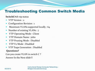 SwitchC#sh vtp status
 VTP Version : 2
 Configuration Revision : 1
 Maximum VLANs supported locally : 64
 Number of existing VLANs : 7
 VTP Operating Mode : Client
 VTP Domain Name : john
 VTP Pruning Mode : Disabled
 VTP V2 Mode : Disabled
 VTP Traps Generation : Disabled
Questions?
Can you create VLAN in switch C ?
Answer In the Next slide!!!
8/2/2013
Instructional Design-Computer Networking -
Bridges Educational Group
Troubleshooting Common Switch Media
 