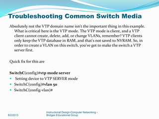Absolutely not the VTP domain name isn't the important thing in this example.
What is critical here is the VTP mode. The VTP mode is client, and a VTP
client cannot create, delete, add, or change VLANs, remember? VTP clients
only keep the VTP database in RAM, and that's not saved to NVRAM. So, in
order to create a VLAN on this switch, you've got to make the switch a VTP
server first.
Quick fix for this are
SwitchC(config)#vtp mode server
 Setting device to VTP SERVER mode
 SwitchC(config)#vlan 50
 SwitchC(config-vlan)#
8/2/2013
Instructional Design-Computer Networking -
Bridges Educational Group
Troubleshooting Common Switch Media
 