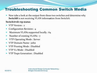  Now take a look at the output from these two switches and determine why
SwitchB is not receiving VLAN information from SwitchA:
SwitchA#sh vtp status
 VTP Version : 2
 Configuration Revision : 4
 Maximum VLANs supported locally : 64
 Number of existing VLANs : 7
 VTP Operating Mode : Server
 VTP Domain Name : john
 VTP Pruning Mode : Disabled
 VTP V2 Mode : Disabled
 VTP Traps Generation : Disabled
8/2/2013
Instructional Design-Computer Networking -
Bridges Educational Group
Troubleshooting Common Switch Media
 