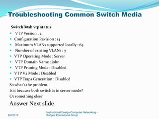 SwitchB#sh vtp status
 VTP Version : 2
 Configuration Revision : 14
 Maximum VLANs supported locally : 64
 Number of existing VLANs : 7
 VTP Operating Mode : Server
 VTP Domain Name : john
 VTP Pruning Mode : Disabled
 VTP V2 Mode : Disabled
 VTP Traps Generation : Disabled
So what's the problem.
Is it because both switch is in server mode?
Or something else?
Answer Next slide
8/2/2013
Instructional Design-Computer Networking -
Bridges Educational Group
Troubleshooting Common Switch Media
 
