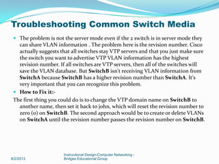  The problem is not the server mode even if the 2 switch is in server mode they
can share VLAN information . The problem here is the revision number. Cisco
actually suggests that all switches stay VTP servers and that you just make sure
the switch you want to advertise VTP VLAN information has the highest
revision number. If all switches are VTP servers, then all of the switches will
save the VLAN database. But SwitchB isn't receiving VLAN information from
SwitchA because SwitchB has a higher revision number than SwitchA. It's
very important that you can recognize this problem.
 How to Fix it:-
The first thing you could do is to change the VTP domain name on SwitchB to
another name, then set it back to john, which will reset the revision number to
zero (0) on SwitchB. The second approach would be to create or delete VLANs
on SwitchA until the revision number passes the revision number on SwitchB.
8/2/2013
Instructional Design-Computer Networking -
Bridges Educational Group
Troubleshooting Common Switch Media
 