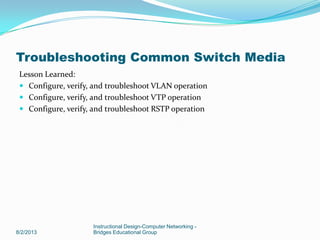 Lesson Learned:
 Configure, verify, and troubleshoot VLAN operation
 Configure, verify, and troubleshoot VTP operation
 Configure, verify, and troubleshoot RSTP operation
8/2/2013
Instructional Design-Computer Networking -
Bridges Educational Group
Troubleshooting Common Switch Media
 