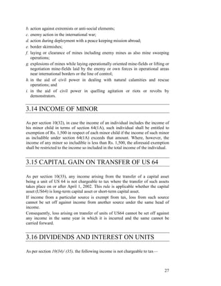 b. action against extremists or anti-social elements;
c. enemy action in the international war;
d. action during deployment with a peace keeping mission abroad;
e. border skirmishes;
f. laying or clearance of mines including enemy mines as also mine sweeping
   operations;
g. explosions of mines while laying operationally oriented mine-fields or lifting or
   negotiation mine-fields laid by the enemy or own forces in operational areas
   near international borders or the line of control;
h. in the aid of civil power in dealing with natural calamities and rescue
   operations; and
i. in the aid of civil power in quelling agitation or riots or revolts by
   demonstrators.


3.14 INCOME OF MINOR

As per section 10(32), in case the income of an individual includes the income of
his minor child in terms of section 64(1A), such individual shall be entitled to
exemption of Rs. 1,500 in respect of each minor child if the income of such minor
as includible under section 64(1A) exceeds that amount. Where, however, the
income of any minor so includible is less than Rs. 1,500, the aforesaid exemption
shall be restricted to the income so included in the total income of the individual.


3.15 CAPITAL GAIN ON TRANSFER OF US 64

As per section 10(33), any income arising from the transfer of a capital asset
being a unit of US 64 is not chargeable to tax where the transfer of such assets
takes place on or after April 1, 2002. This rule is applicable whether the capital
asset (US64) is long-term capital asset or short-term capital asset.
If income from a particular source is exempt from tax, loss from such source
cannot be set off against income from another source under the same head of
income.
Consequently, loss arising on transfer of units of US64 cannot be set off against
any income in the same year in which it is incurred and the same cannot be
carried forward.


3.16 DIVIDENDS AND INTEREST ON UNITS

As per section 10(34)/ (35), the following income is not chargeable to tax—



                                                                                 27
 