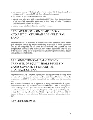 a. any income by way of dividend referred to in section 115-O [i.e., dividend, not
   being covered by section 2(22) (e), from a domestic company];
b. any income in respect of units of mutual fund;
c. income from units received by a unit holder of UTI [i.e., from the administrator
   of the specified undertaking as defined in Unit Trust of India (Transfer of
   Undertaking and Repeal) Act, 2002];
d. income in respect of units from the specified company.


3.17 CAPITAL GAIN ON COMPULSORY
ACQUISITION OF URBAN AGRICULTURAL
LAND
As per section 10(37), in the case of an individual/Hindu undivided family, capital
gain arising on transfer by way of compulsory acquisition of urban agricultural
land is not chargeable to tax from the assessment year 2005-06 if such
compensation is received after March 31, 2004 and the agricultural land was used
by the assessee (or by any of his parents) for agricultural purposes during 2 years
immediately prior to transfer.



3.18 LONG-TERM CAPITAL GAINS ON
TRANSFER OF EQUITY SHARES/UNITS IN
CASES COVERED BY SECURITIES
TRANSACTION TAX
As per section 10(38), Long-term capital gains arising on transfer of equity shares
or units of equity oriented mutual fund is not chargeable to tax from the
assessment year 2005-06 if such a transaction is covered by securities transaction
tax.
The securities transaction tax is applicable if equity shares or units of equity-
oriented mutual fund are transferred on or after October 1, 2004 in a recognized
stock exchange in India (or units are transferred to the mutual fund). If the
securities transaction tax is applicable, long-term capital gain is not chargeable
to tax; short-term capital gain is taxable @ 10 per cent (plus SC and EC). If
income is shown as business income, the taxpayer can claim rebate under section
88E.

3.19 LET US SUM UP



                                                                                28
 