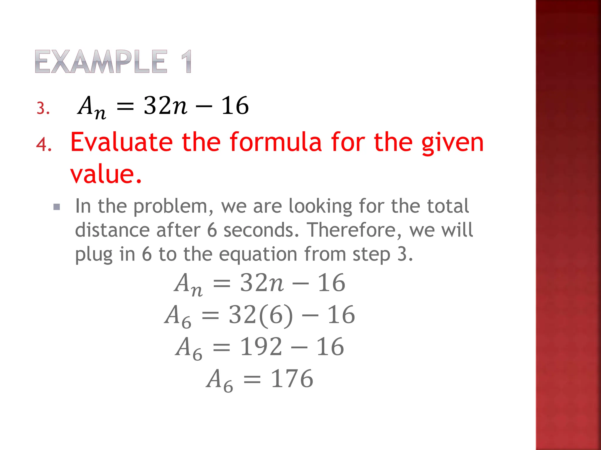 3. 𝐴𝑛 = 32𝑛 − 16
4. Evaluate the formula for the given
value.
 In the problem, we are looking for the total
distance after 6 seconds. Therefore, we will
plug in 6 to the equation from step 3.
𝐴𝑛 = 32𝑛 − 16
𝐴6 = 32(6) − 16
𝐴6 = 192 − 16
𝐴6 = 176
 