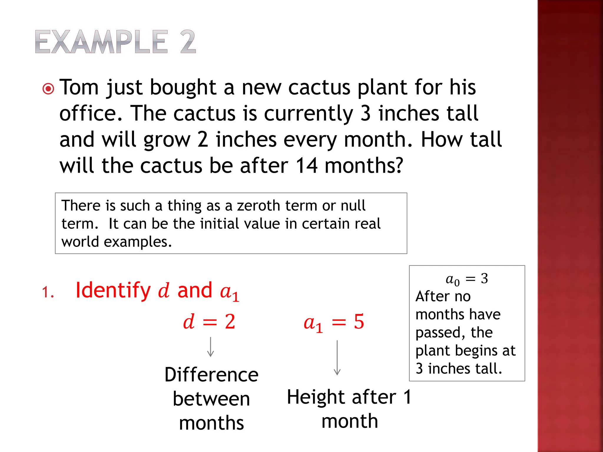  Tom just bought a new cactus plant for his
office. The cactus is currently 3 inches tall
and will grow 2 inches every month. How tall
will the cactus be after 14 months?
1. Identify 𝑑 and 𝑎1
𝑑 = 2 𝑎1 = 5
Difference
between
months
Height after 1
month
𝑎0 = 3
After no
months have
passed, the
plant begins at
3 inches tall.
There is such a thing as a zeroth term or null
term. It can be the initial value in certain real
world examples.
 