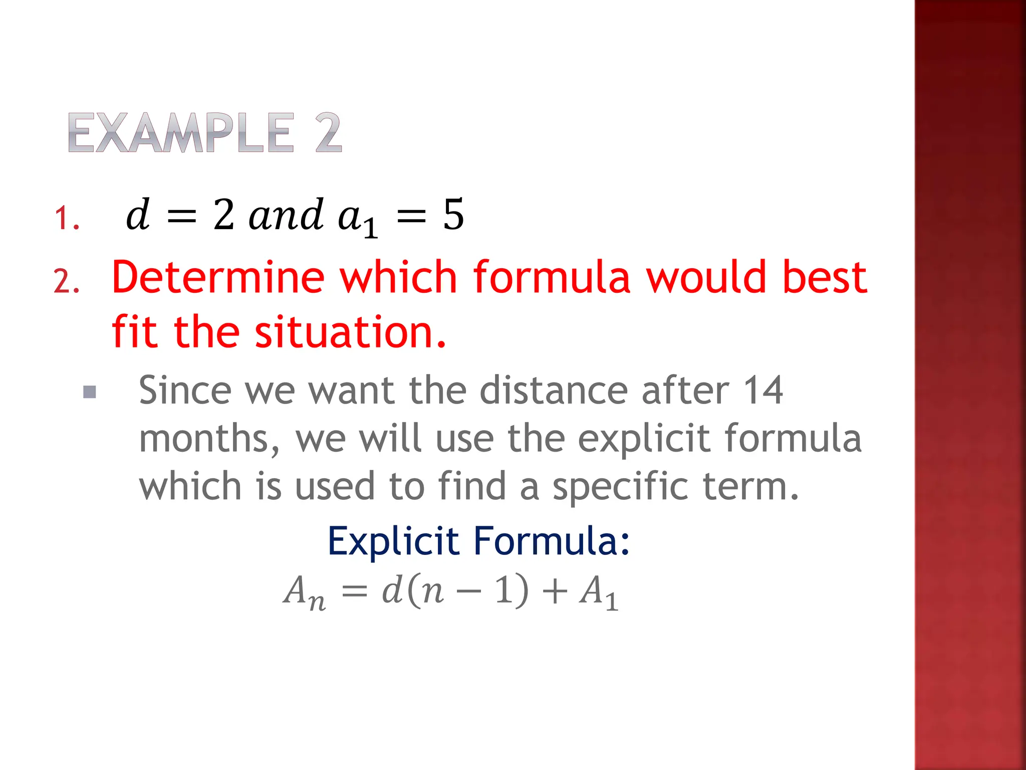 1. 𝑑 = 2 𝑎𝑛𝑑 𝑎1 = 5
2. Determine which formula would best
fit the situation.
 Since we want the distance after 14
months, we will use the explicit formula
which is used to find a specific term.
Explicit Formula:
𝐴𝑛 = 𝑑 𝑛 − 1 + 𝐴1
 