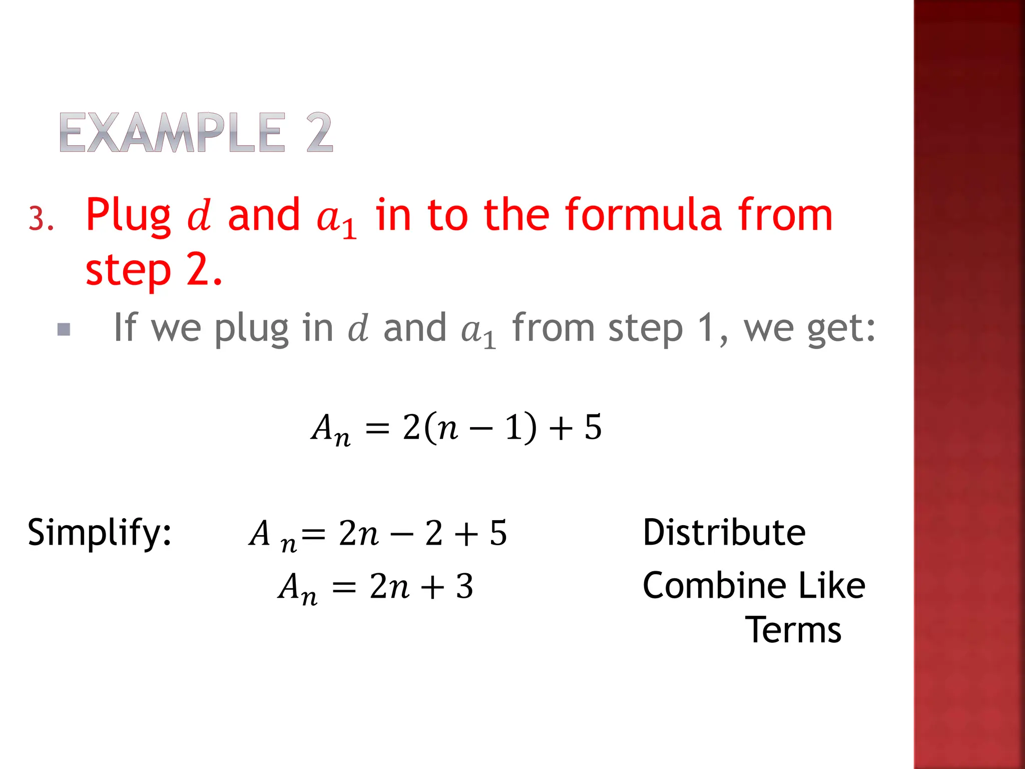 3. Plug 𝑑 and 𝑎1 in to the formula from
step 2.
 If we plug in 𝑑 and 𝑎1 from step 1, we get:
𝐴𝑛 = 2 𝑛 − 1 + 5
Simplify: 𝐴 𝑛= 2𝑛 − 2 + 5 Distribute
𝐴𝑛 = 2𝑛 + 3 Combine Like
Terms
 