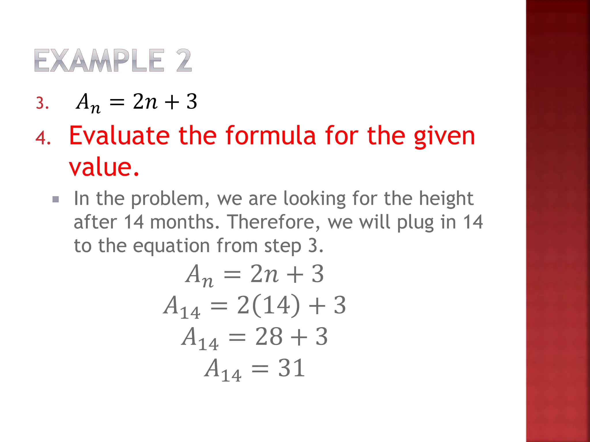 3. 𝐴𝑛 = 2𝑛 + 3
4. Evaluate the formula for the given
value.
 In the problem, we are looking for the height
after 14 months. Therefore, we will plug in 14
to the equation from step 3.
𝐴𝑛 = 2𝑛 + 3
𝐴14 = 2 14 + 3
𝐴14 = 28 + 3
𝐴14 = 31
 
