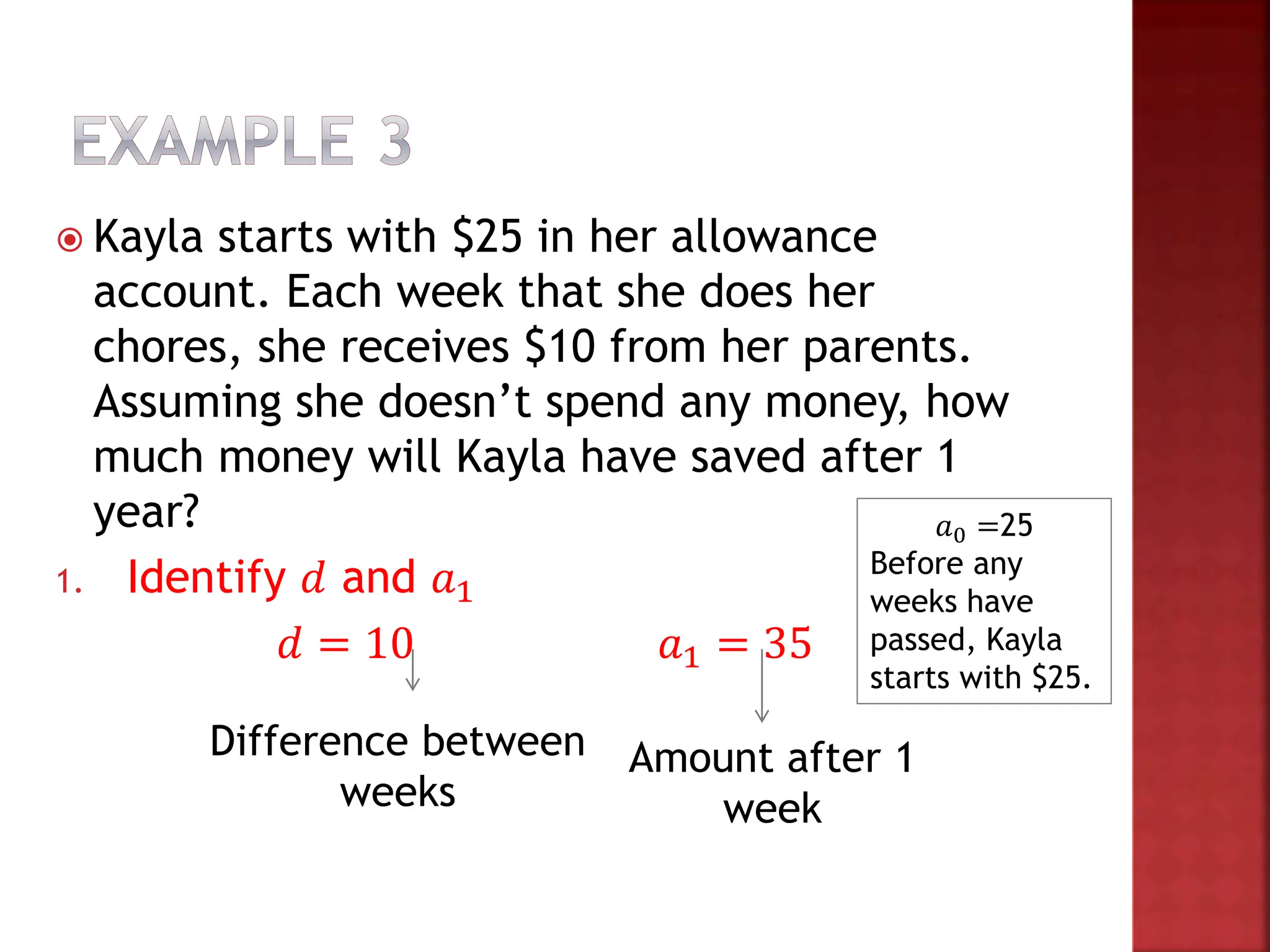  Kayla starts with $25 in her allowance
account. Each week that she does her
chores, she receives $10 from her parents.
Assuming she doesn’t spend any money, how
much money will Kayla have saved after 1
year?
1. Identify 𝑑 and 𝑎1
𝑑 = 10 𝑎1 = 35
Difference between
weeks
Amount after 1
week
𝑎0 =25
Before any
weeks have
passed, Kayla
starts with $25.
 