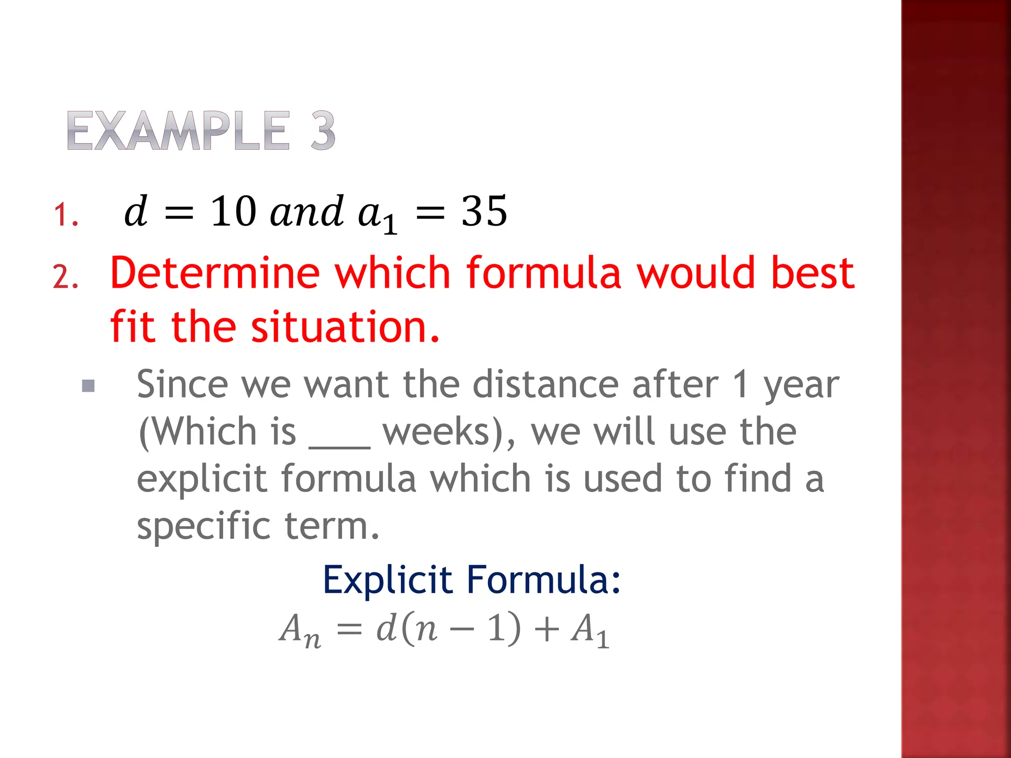 1. 𝑑 = 10 𝑎𝑛𝑑 𝑎1 = 35
2. Determine which formula would best
fit the situation.
 Since we want the distance after 1 year
(Which is ___ weeks), we will use the
explicit formula which is used to find a
specific term.
Explicit Formula:
𝐴𝑛 = 𝑑 𝑛 − 1 + 𝐴1
 