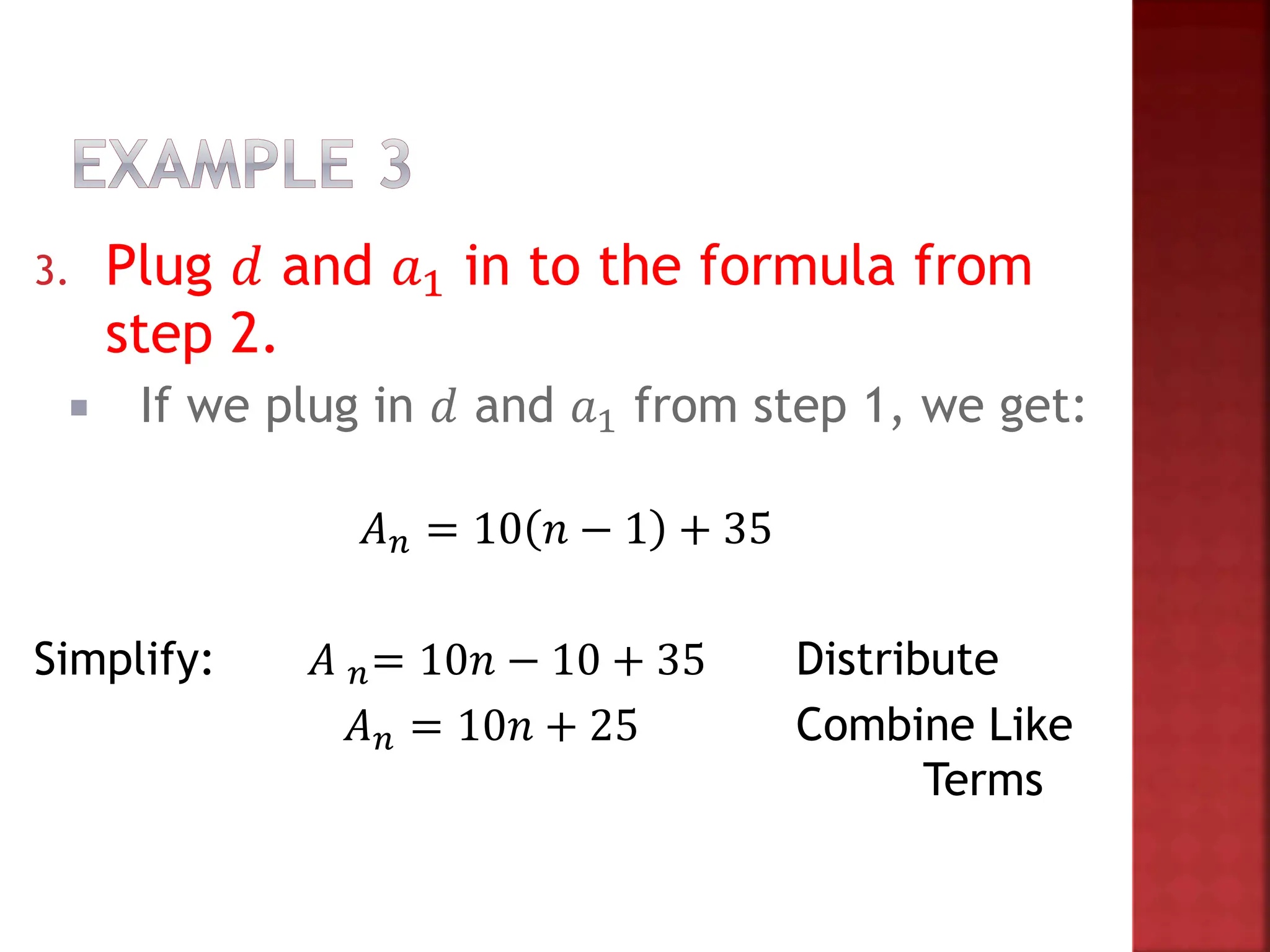 3. Plug 𝑑 and 𝑎1 in to the formula from
step 2.
 If we plug in 𝑑 and 𝑎1 from step 1, we get:
𝐴𝑛 = 10 𝑛 − 1 + 35
Simplify: 𝐴 𝑛= 10𝑛 − 10 + 35 Distribute
𝐴𝑛 = 10𝑛 + 25 Combine Like
Terms
 