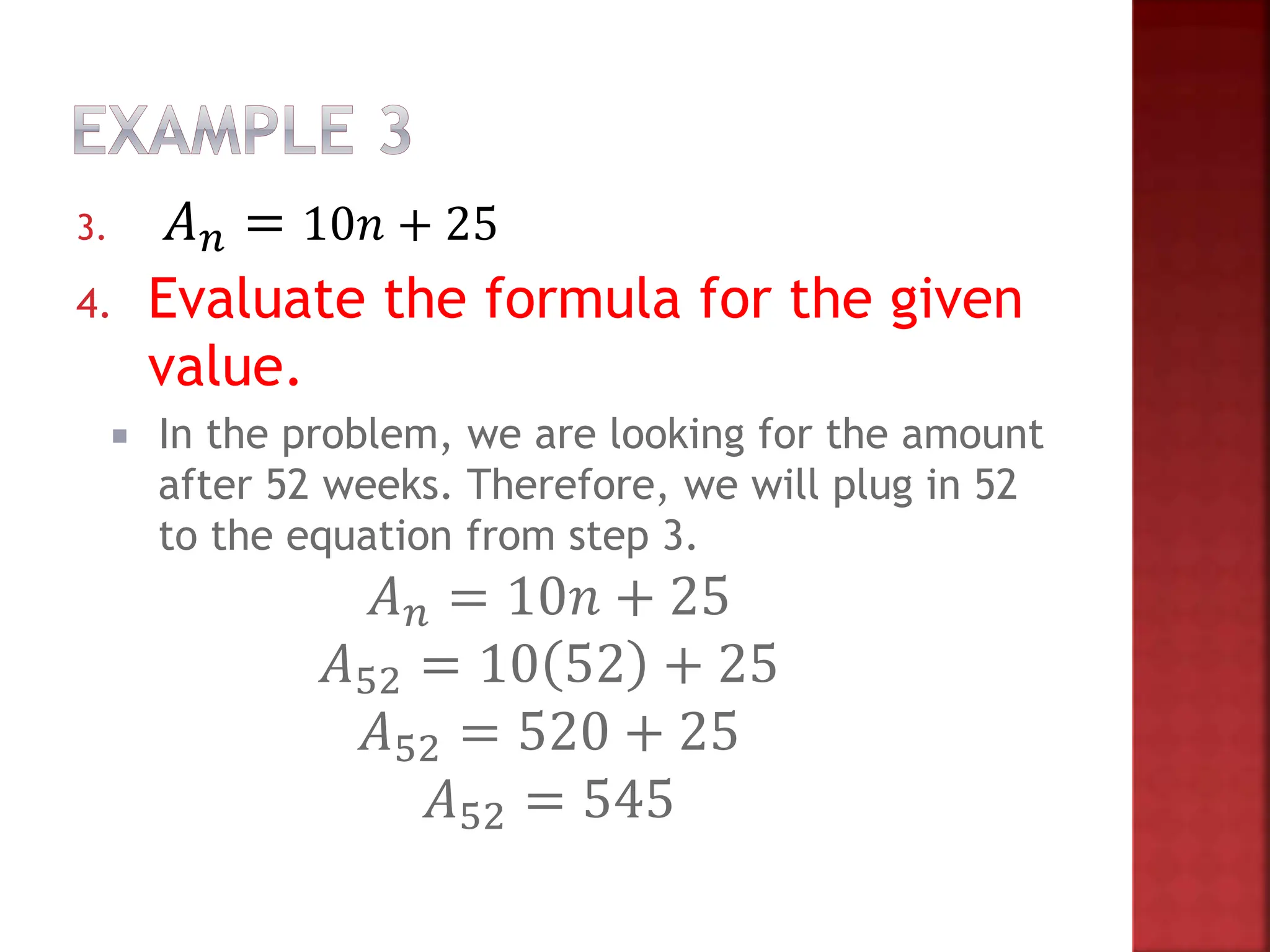 3. 𝐴𝑛 = 10𝑛 + 25
4. Evaluate the formula for the given
value.
 In the problem, we are looking for the amount
after 52 weeks. Therefore, we will plug in 52
to the equation from step 3.
𝐴𝑛 = 10𝑛 + 25
𝐴52 = 10 52 + 25
𝐴52 = 520 + 25
𝐴52 = 545
 
