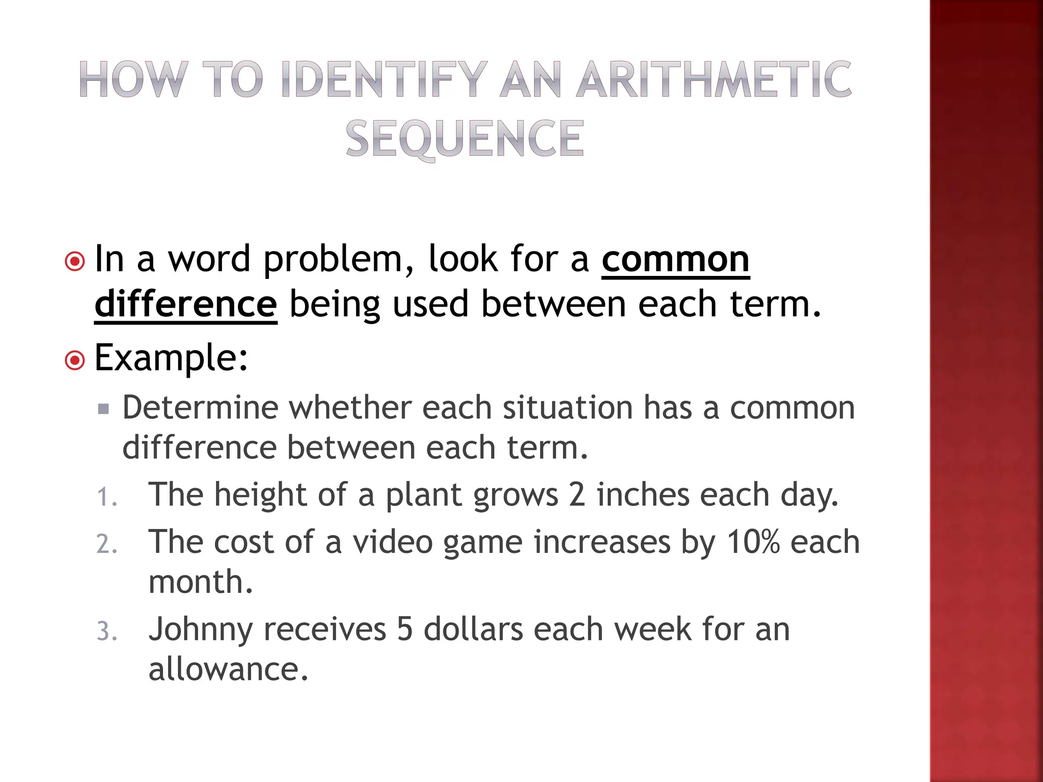  In a word problem, look for a common
difference being used between each term.
 Example:
 Determine whether each situation has a common
difference between each term.
1. The height of a plant grows 2 inches each day.
2. The cost of a video game increases by 10% each
month.
3. Johnny receives 5 dollars each week for an
allowance.
 