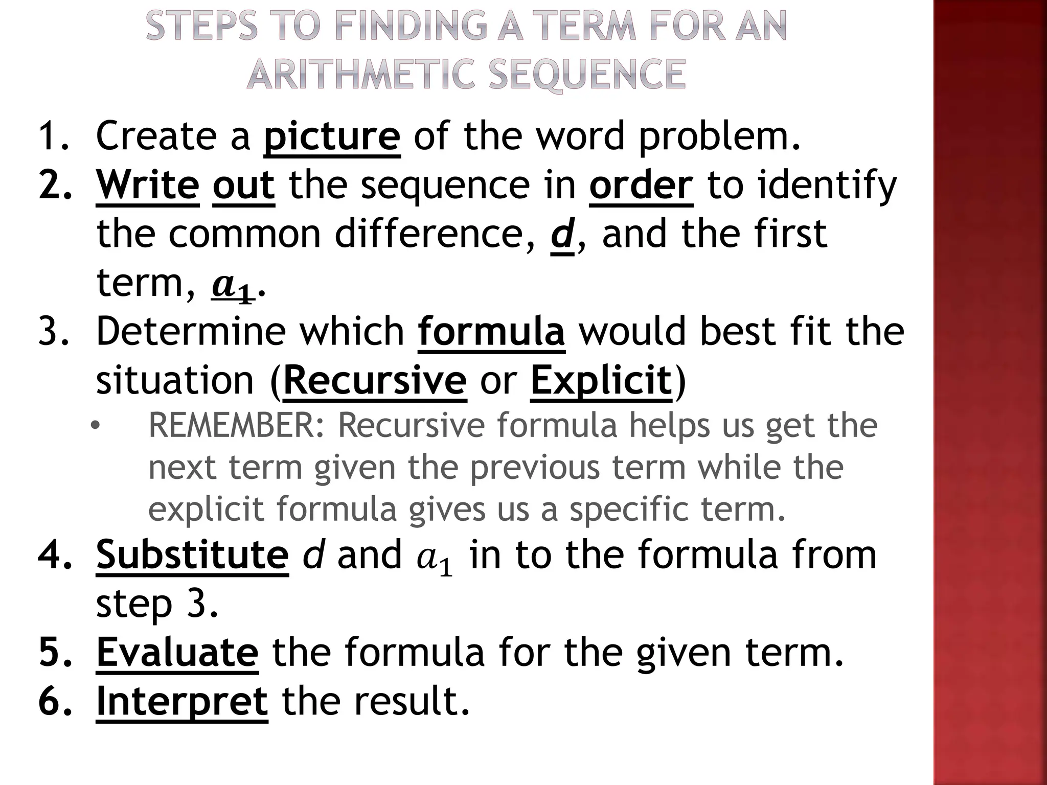 1. Create a picture of the word problem.
2. Write out the sequence in order to identify
the common difference, d, and the first
term, 𝒂𝟏.
3. Determine which formula would best fit the
situation (Recursive or Explicit)
• REMEMBER: Recursive formula helps us get the
next term given the previous term while the
explicit formula gives us a specific term.
4. Substitute d and 𝑎1 in to the formula from
step 3.
5. Evaluate the formula for the given term.
6. Interpret the result.
 